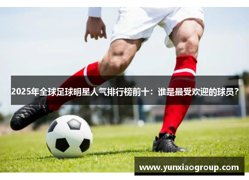 2025年全球足球明星人气排行榜前十：谁是最受欢迎的球员？
