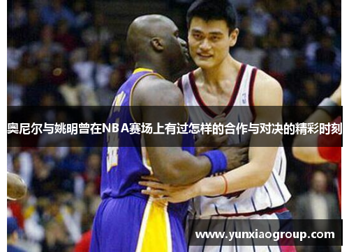 奥尼尔与姚明曾在NBA赛场上有过怎样的合作与对决的精彩时刻