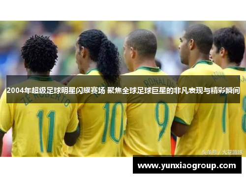 2004年超级足球明星闪耀赛场 聚焦全球足球巨星的非凡表现与精彩瞬间