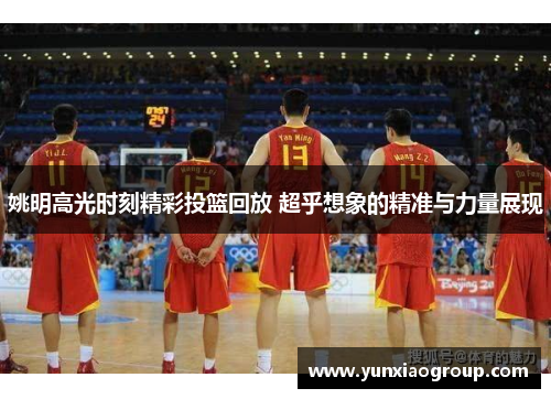 姚明高光时刻精彩投篮回放 超乎想象的精准与力量展现