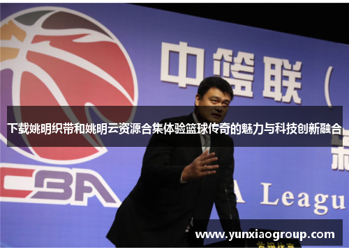下载姚明织带和姚明云资源合集体验篮球传奇的魅力与科技创新融合