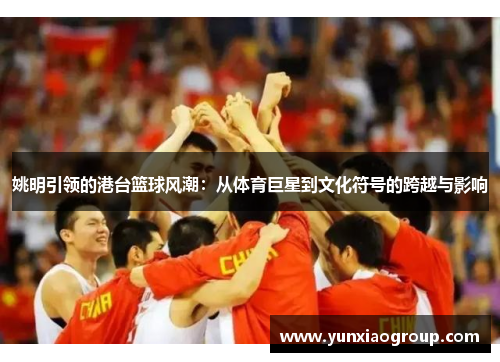 姚明引领的港台篮球风潮：从体育巨星到文化符号的跨越与影响