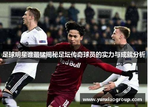 足球明星谁最猛揭秘足坛传奇球员的实力与成就分析