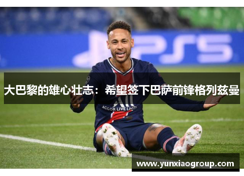 大巴黎的雄心壮志：希望签下巴萨前锋格列兹曼