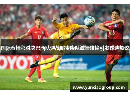 国际赛精彩对决巴西队迎战喀麦隆队激情碰撞引发球迷热议