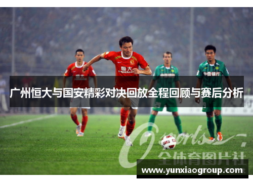 广州恒大与国安精彩对决回放全程回顾与赛后分析